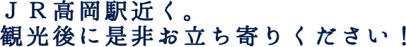 JR高岡駅近く。観光後に是非お立ち寄りください！